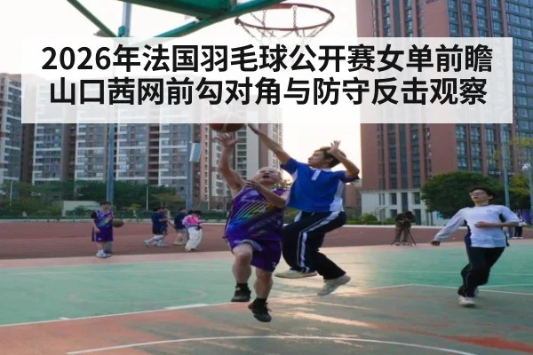 2026年法国羽毛球公开赛女单前瞻 山口茜网前勾对角与防守反击观察
